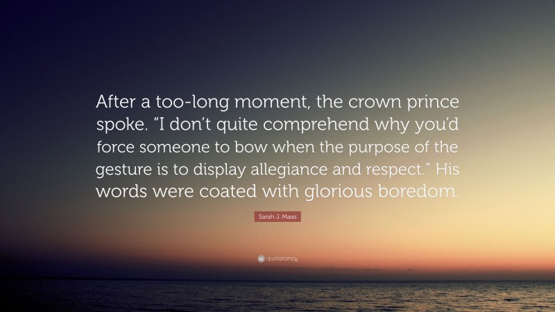 Sarah J. Maas Quote: “After a too-long moment, the crown prince spoke. “I don’t quite comprehend why you’d force someone to bow when the purpose of the gesture is to display allegiance and respect.” His words were coated with glorious boredom.”