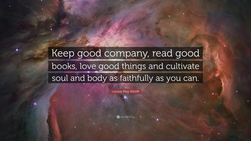 Louisa May Alcott Quote: “Keep good company, read good books, love good things and cultivate soul and body as faithfully as you can.”