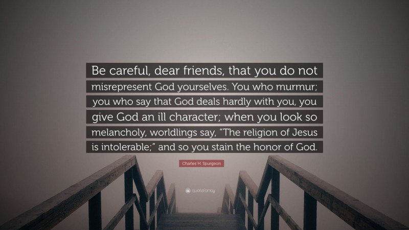 Charles H. Spurgeon Quote: “Be careful, dear friends, that you do not misrepresent God yourselves. You who murmur; you who say that God deals hardly with you, you give God an ill character; when you look so melancholy, worldlings say, “The religion of Jesus is intolerable;” and so you stain the honor of God.”