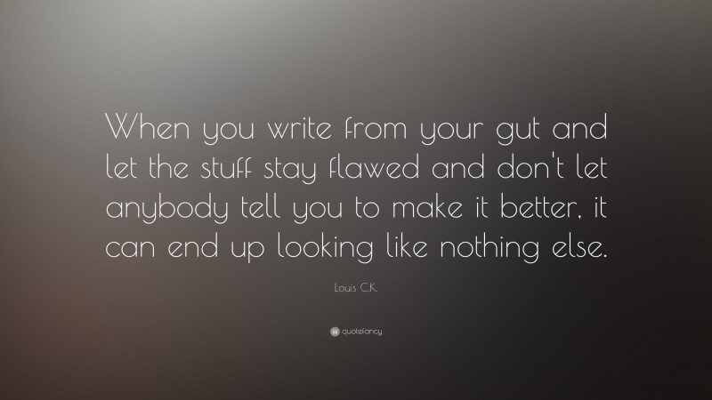 Louis C.K. Quote: “When you write from your gut and let the stuff stay flawed and don't let anybody tell you to make it better, it can end up looking like nothing else.”