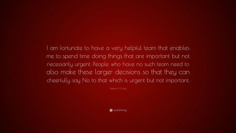 Stephen R. Covey Quote: “I am fortunate to have a very helpful team that enables me to spend time doing things that are important but not necessarily urgent. People who have no such team need to also make these larger decisions so that they can cheerfully say No to that which is urgent but not important.”