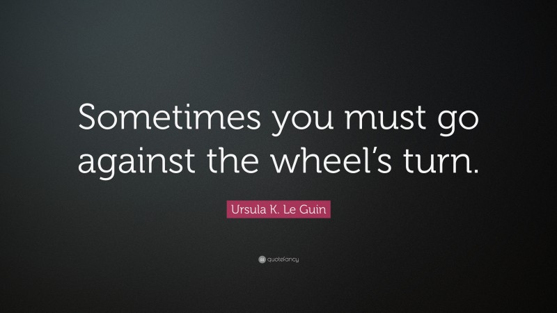 Ursula K. Le Guin Quote: “Sometimes you must go against the wheel’s turn.”
