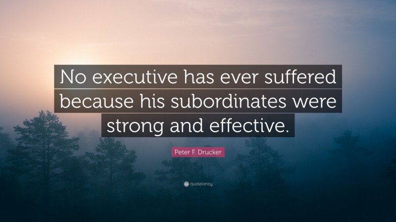 Peter F. Drucker Quote: “No executive has ever suffered because his subordinates were strong and effective.”