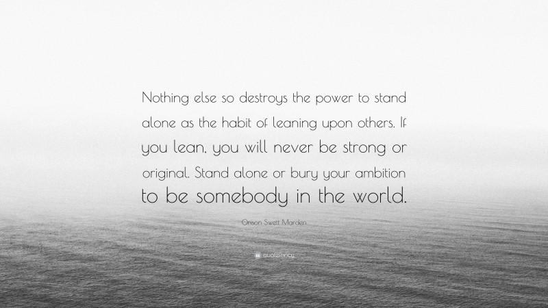 Orison Swett Marden Quote: “Nothing else so destroys the power to stand alone as the habit of leaning upon others. If you lean, you will never be strong or original. Stand alone or bury your ambition to be somebody in the world.”