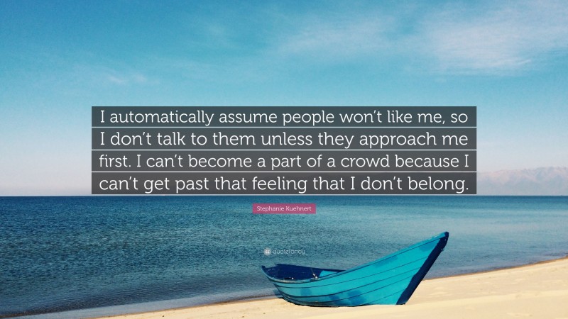 Stephanie Kuehnert Quote: “I automatically assume people won’t like me, so I don’t talk to them unless they approach me first. I can’t become a part of a crowd because I can’t get past that feeling that I don’t belong.”