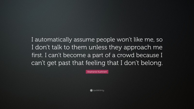 Stephanie Kuehnert Quote: “I automatically assume people won’t like me, so I don’t talk to them unless they approach me first. I can’t become a part of a crowd because I can’t get past that feeling that I don’t belong.”