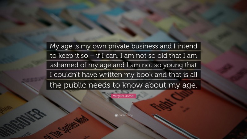 Margaret Mitchell Quote: “My age is my own private business and I intend to keep it so – if I can. I am not so old that I am ashamed of my age and I am not so young that I couldn’t have written my book and that is all the public needs to know about my age.”