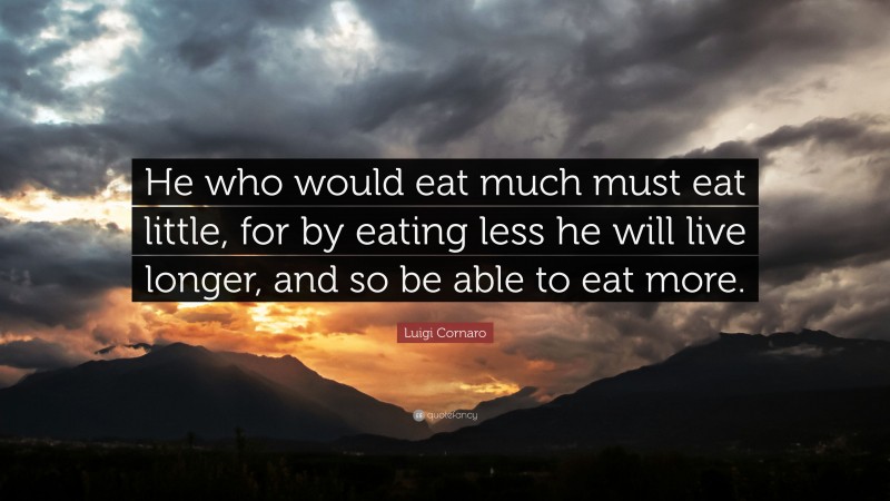 Luigi Cornaro Quote: “He who would eat much must eat little, for by eating less he will live longer, and so be able to eat more.”