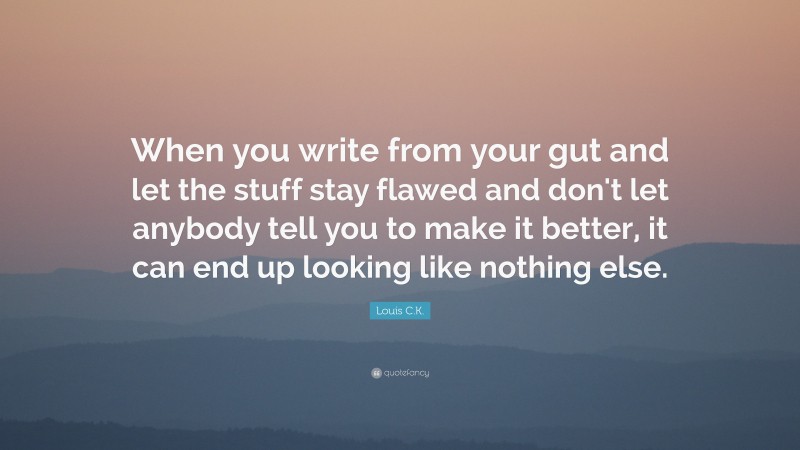Louis C.K. Quote: “When you write from your gut and let the stuff stay flawed and don't let anybody tell you to make it better, it can end up looking like nothing else.”