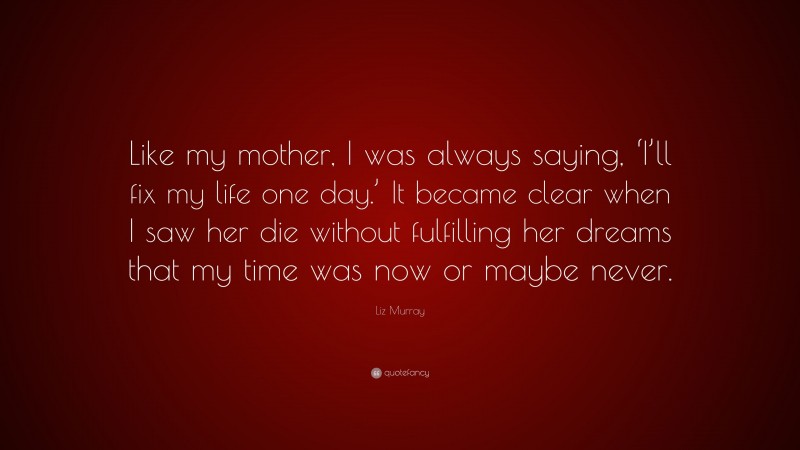 Liz Murray Quote: “Like my mother, I was always saying, ‘I’ll fix my life one day.’ It became clear when I saw her die without fulfilling her dreams that my time was now or maybe never.”