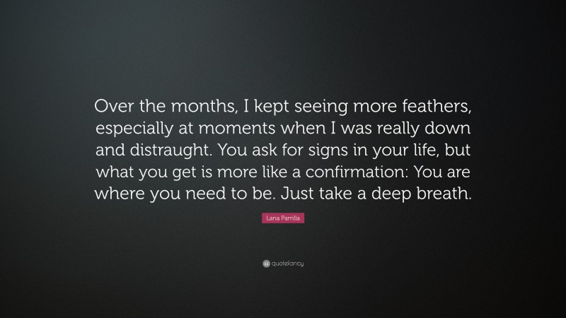Lana Parrilla Quote: “Over the months, I kept seeing more feathers, especially at moments when I was really down and distraught. You ask for signs in your life, but what you get is more like a confirmation: You are where you need to be. Just take a deep breath.”