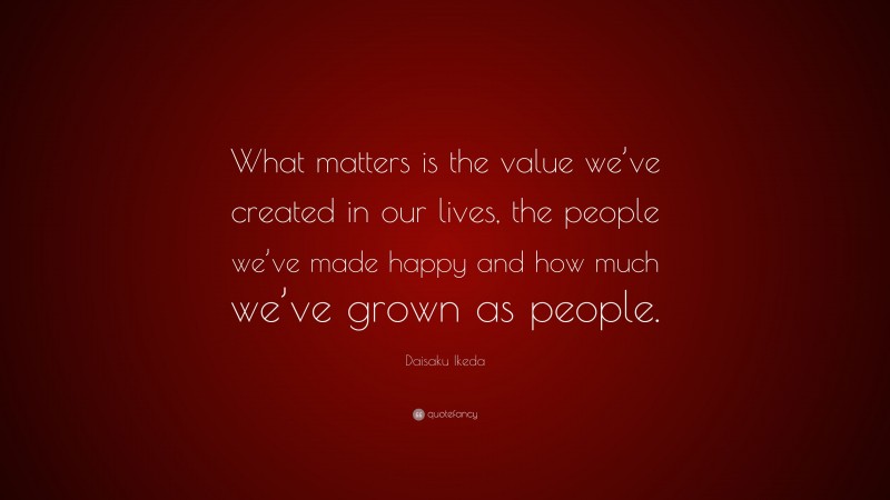 Daisaku Ikeda Quote: “What matters is the value we’ve created in our lives, the people we’ve made happy and how much we’ve grown as people.”