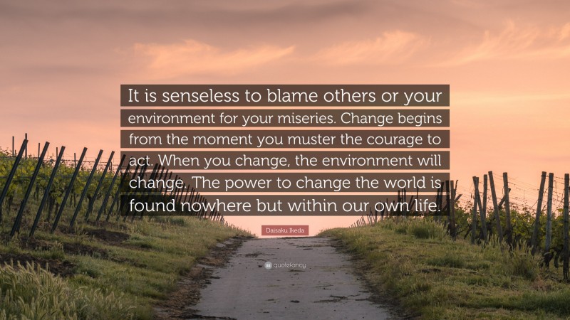 Daisaku Ikeda Quote: “It is senseless to blame others or your environment for your miseries. Change begins from the moment you muster the courage to act. When you change, the environment will change. The power to change the world is found nowhere but within our own life.”