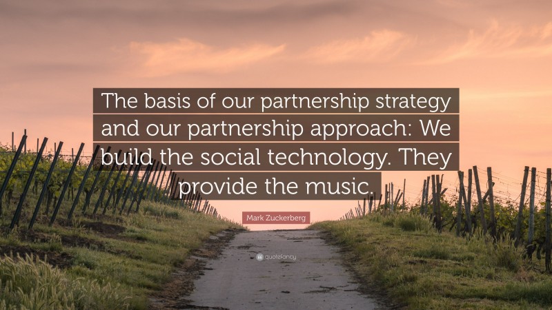 Mark Zuckerberg Quote: “The basis of our partnership strategy and our partnership approach: We build the social technology. They provide the music.”