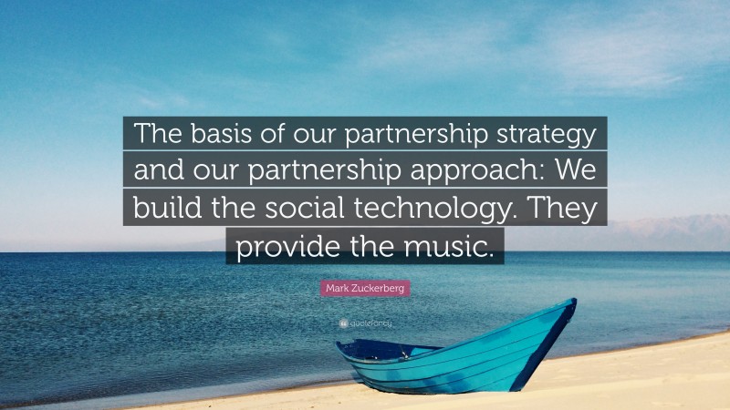 Mark Zuckerberg Quote: “The basis of our partnership strategy and our partnership approach: We build the social technology. They provide the music.”