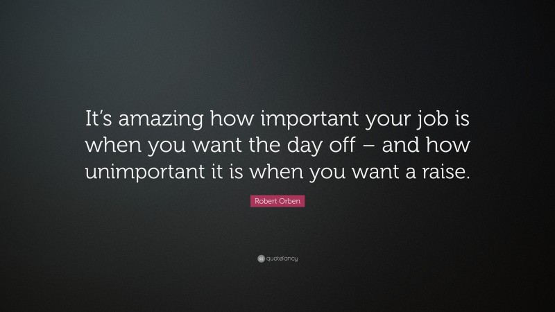 Robert Orben Quote: “It’s amazing how important your job is when you want the day off – and how unimportant it is when you want a raise.”