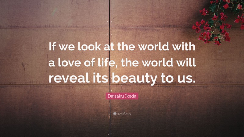 Daisaku Ikeda Quote: “If we look at the world with a love of life, the world will reveal its beauty to us.”