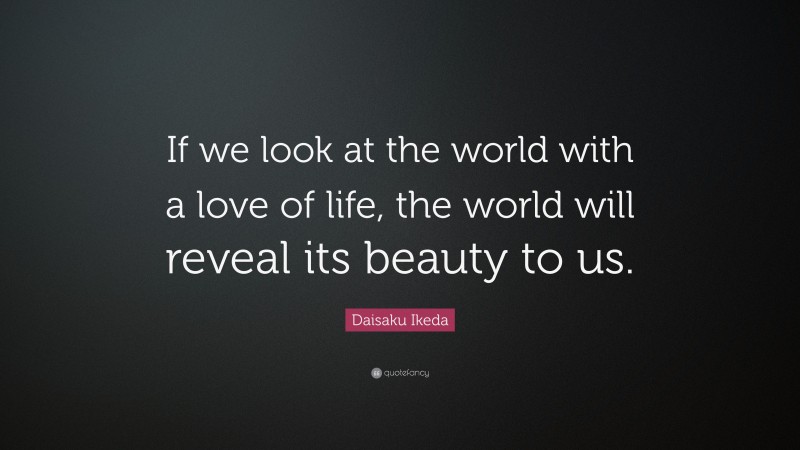 Daisaku Ikeda Quote: “If we look at the world with a love of life, the world will reveal its beauty to us.”