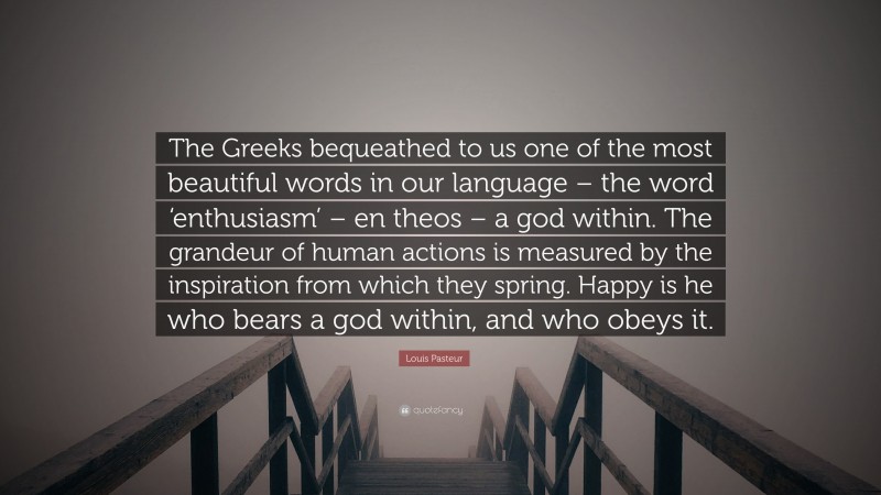 Louis Pasteur Quote: “The Greeks bequeathed to us one of the most beautiful words in our language – the word ‘enthusiasm’ – en theos – a god within. The grandeur of human actions is measured by the inspiration from which they spring. Happy is he who bears a god within, and who obeys it.”