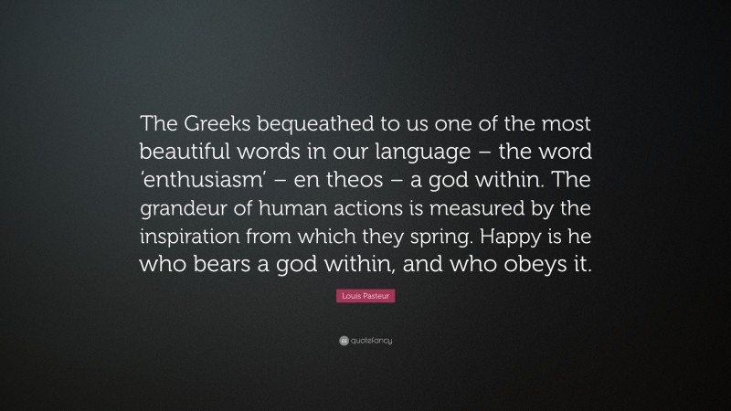 Louis Pasteur Quote: “The Greeks bequeathed to us one of the most beautiful words in our language – the word ‘enthusiasm’ – en theos – a god within. The grandeur of human actions is measured by the inspiration from which they spring. Happy is he who bears a god within, and who obeys it.”