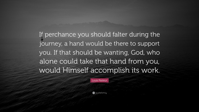 Louis Pasteur Quote: “If perchance you should falter during the journey, a hand would be there to support you. If that should be wanting, God, who alone could take that hand from you, would Himself accomplish its work.”