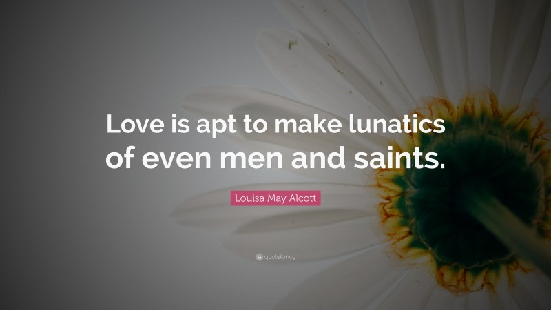 Louisa May Alcott Quote: “Love is apt to make lunatics of even men and saints.”