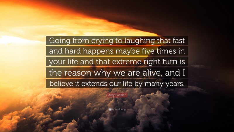 Amy Poehler Quote: “Going from crying to laughing that fast and hard happens maybe five times in your life and that extreme right turn is the reason why we are alive, and I believe it extends our life by many years.”