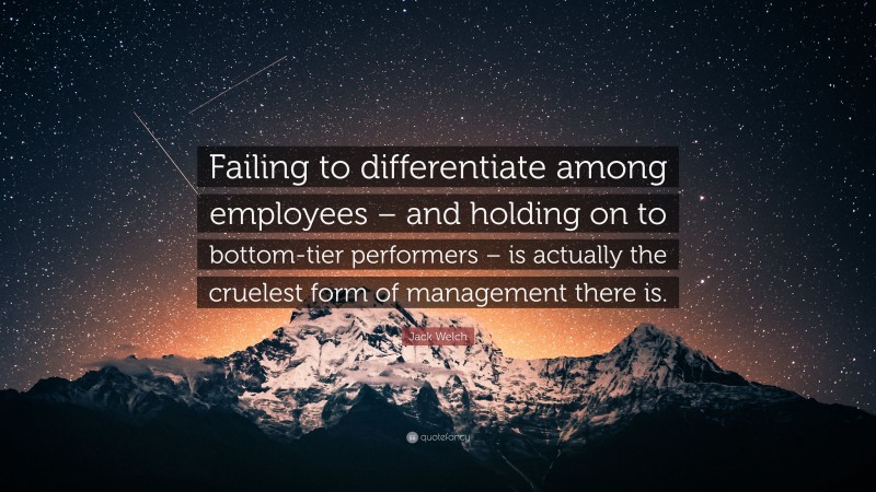 Jack Welch Quote: “Failing to differentiate among employees – and holding on to bottom-tier performers – is actually the cruelest form of management there is.”
