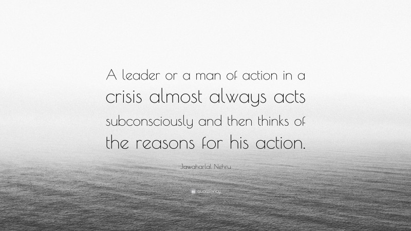 Jawaharlal Nehru Quote: “A leader or a man of action in a crisis almost always acts subconsciously and then thinks of the reasons for his action.”