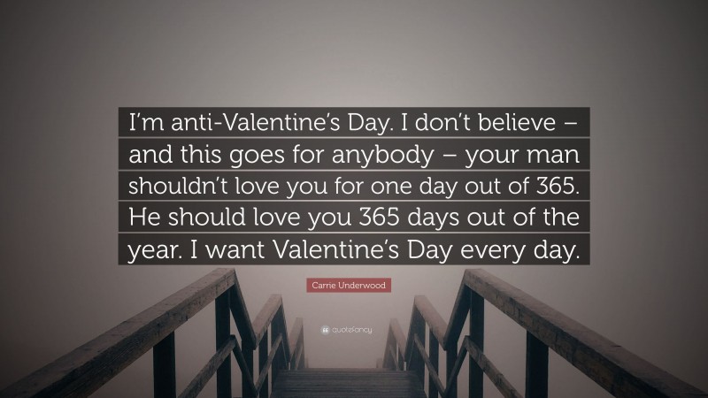 Carrie Underwood Quote: “I’m anti-Valentine’s Day. I don’t believe – and this goes for anybody – your man shouldn’t love you for one day out of 365. He should love you 365 days out of the year. I want Valentine’s Day every day.”
