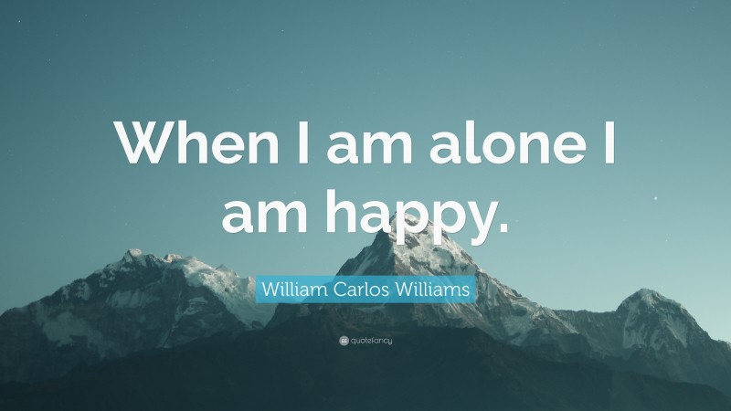 William Carlos Williams Quote: “When I am alone I am happy.”