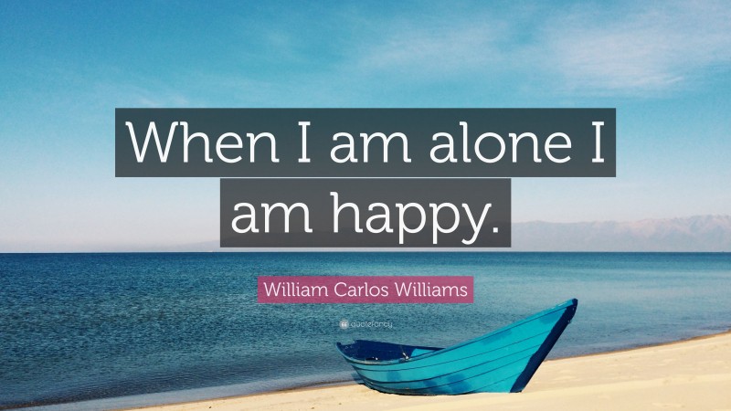 William Carlos Williams Quote: “When I am alone I am happy.”