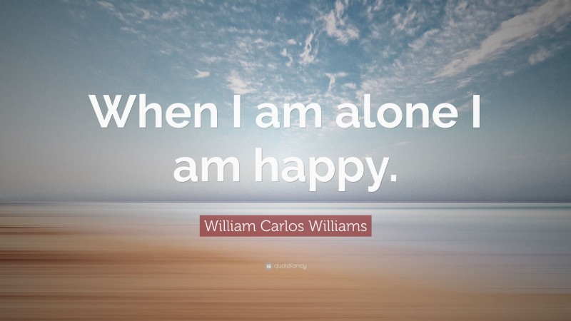William Carlos Williams Quote: “When I am alone I am happy.”