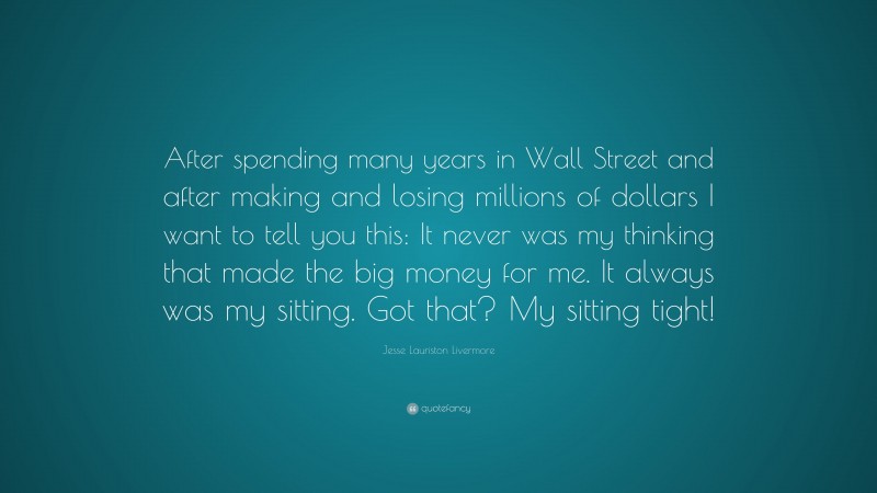 Jesse Lauriston Livermore Quote: “After spending many years in Wall Street and after making and losing millions of dollars I want to tell you this: It never was my thinking that made the big money for me. It always was my sitting. Got that? My sitting tight!”