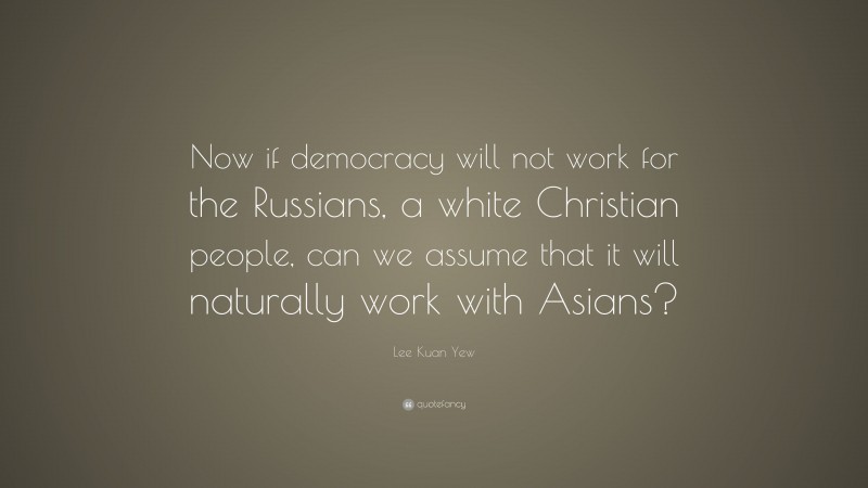 Lee Kuan Yew Quote: “Now if democracy will not work for the Russians, a white Christian people, can we assume that it will naturally work with Asians?”