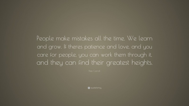 Pete Carroll Quote: “People make mistakes all the time. We learn and grow. If theres patience and love, and you care for people, you can work them through it, and they can find their greatest heights.”