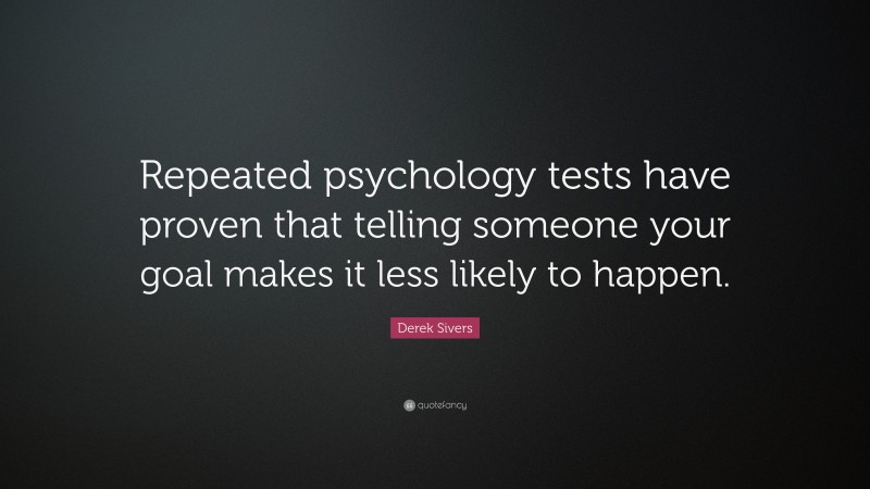 Derek Sivers Quote: “Repeated psychology tests have proven that telling someone your goal makes it less likely to happen.”