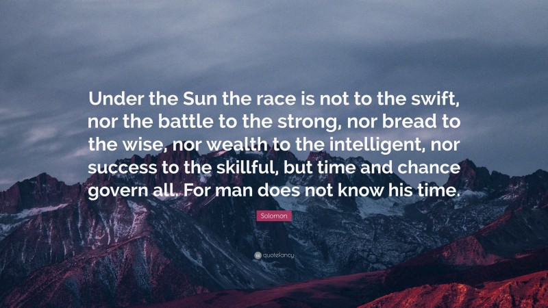 Solomon Quote: “Under the Sun the race is not to the swift, nor the battle to the strong, nor bread to the wise, nor wealth to the intelligent, nor success to the skillful, but time and chance govern all. For man does not know his time.”