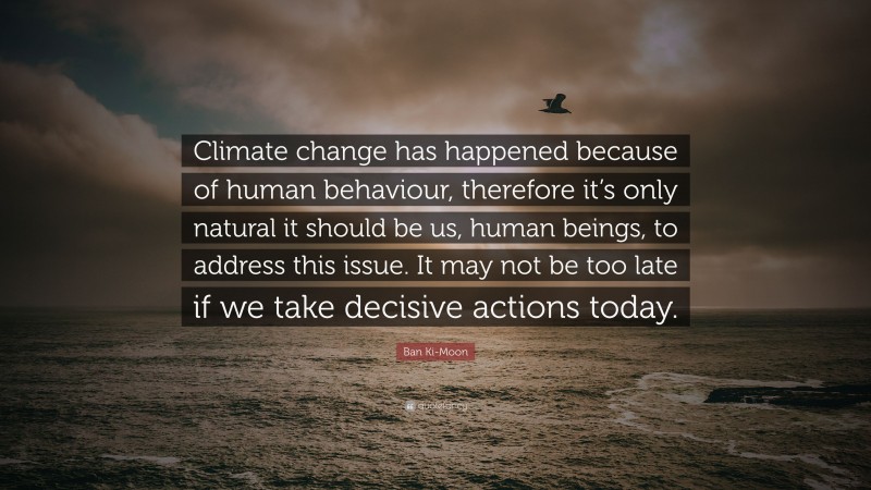 Ban Ki-Moon Quote: “Climate change has happened because of human behaviour, therefore it’s only natural it should be us, human beings, to address this issue. It may not be too late if we take decisive actions today.”