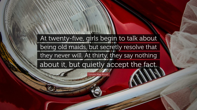 Louisa May Alcott Quote: “At twenty-five, girls begin to talk about being old maids, but secretly resolve that they never will. At thirty, they say nothing about it, but quietly accept the fact.”