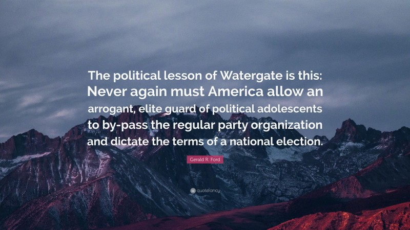 Gerald R. Ford Quote: “The political lesson of Watergate is this: Never again must America allow an arrogant, elite guard of political adolescents to by-pass the regular party organization and dictate the terms of a national election.”