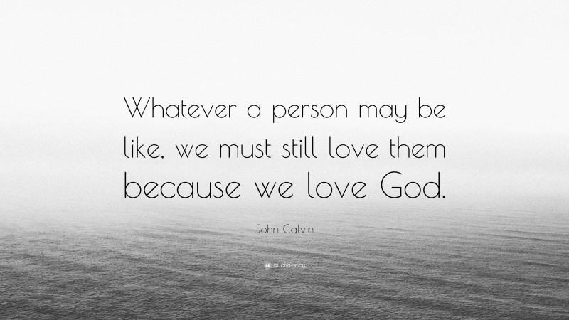 John Calvin Quote: “Whatever a person may be like, we must still love them because we love God.”