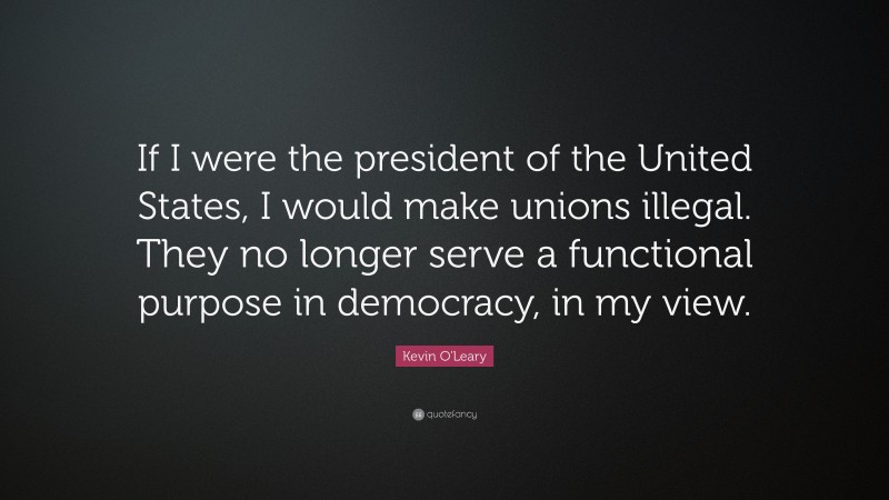 Kevin O'Leary Quote: “If I were the president of the United States, I would make unions illegal. They no longer serve a functional purpose in democracy, in my view.”