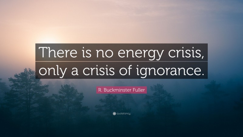 R. Buckminster Fuller Quote: “There is no energy crisis, only a crisis of ignorance.”