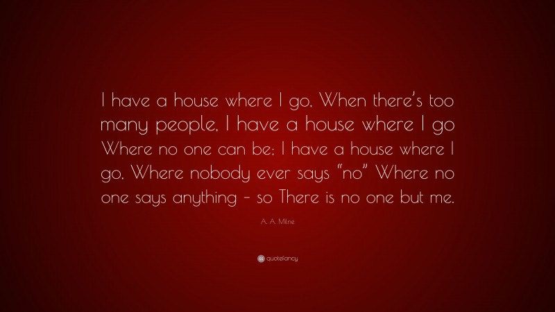 A. A. Milne Quote: “I have a house where I go, When there’s too many people, I have a house where I go Where no one can be; I have a house where I go, Where nobody ever says “no” Where no one says anything – so There is no one but me.”