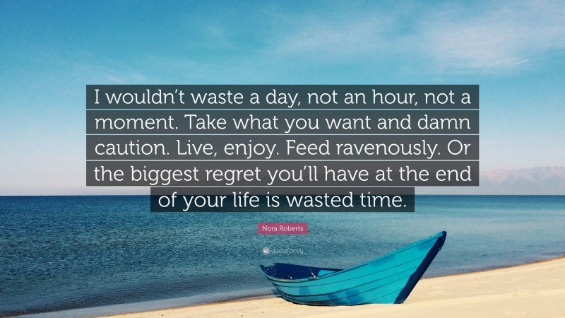 Nora Roberts Quote: “I wouldn’t waste a day, not an hour, not a moment. Take what you want and damn caution. Live, enjoy. Feed ravenously. Or the biggest regret you’ll have at the end of your life is wasted time.”