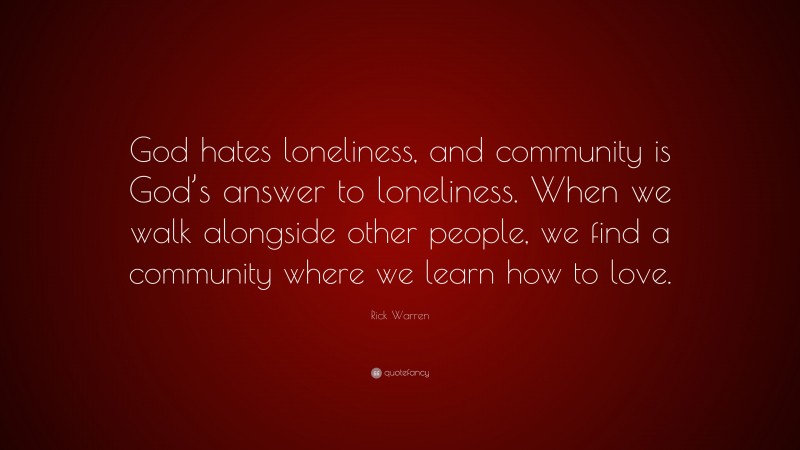 Rick Warren Quote: “God hates loneliness, and community is God’s answer to loneliness. When we walk alongside other people, we find a community where we learn how to love.”