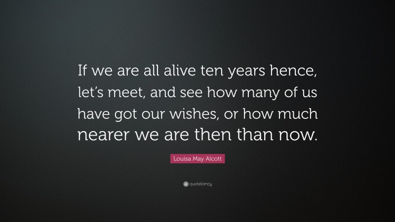 Louisa May Alcott Quote: “If we are all alive ten years hence, let’s meet, and see how many of us have got our wishes, or how much nearer we are then than now.”
