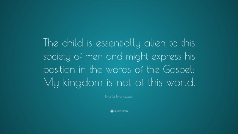 Maria Montessori Quote: “The child is essentially alien to this society of men and might express his position in the words of the Gospel: My kingdom is not of this world.”