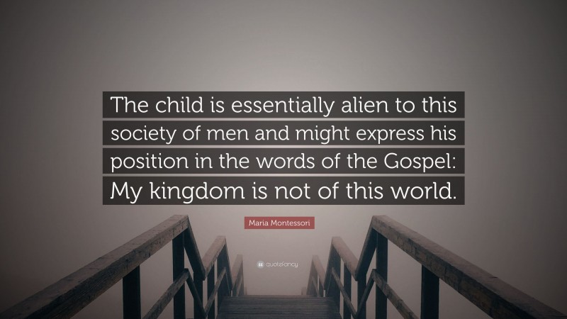 Maria Montessori Quote: “The child is essentially alien to this society of men and might express his position in the words of the Gospel: My kingdom is not of this world.”